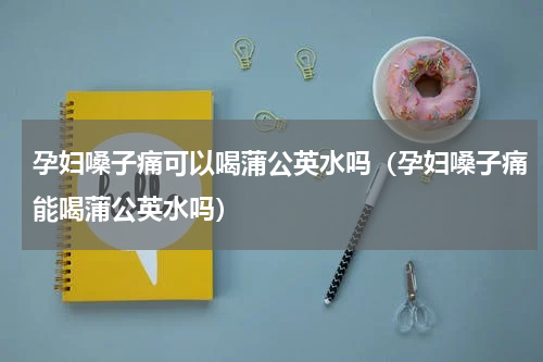 孕妇嗓子痛可以喝蒲公英水吗（孕妇嗓子痛能喝蒲公英水吗）