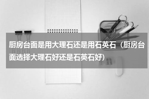 厨房台面是用大理石还是用石英石（厨房台面选择大理石好还是石英石好）