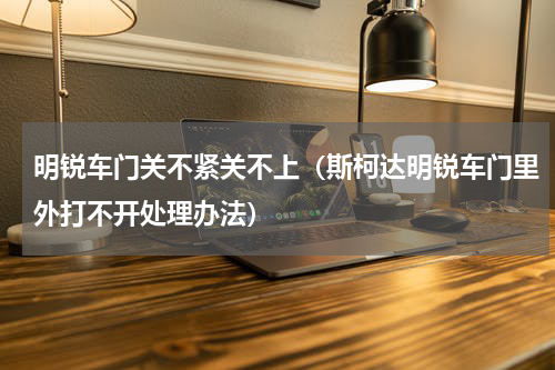 明锐车门关不紧关不上（斯柯达明锐车门里外打不开处理办法）
