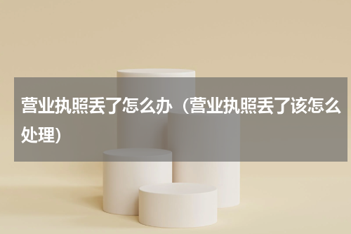 营业执照丢了怎么办（营业执照丢了该怎么处理）
