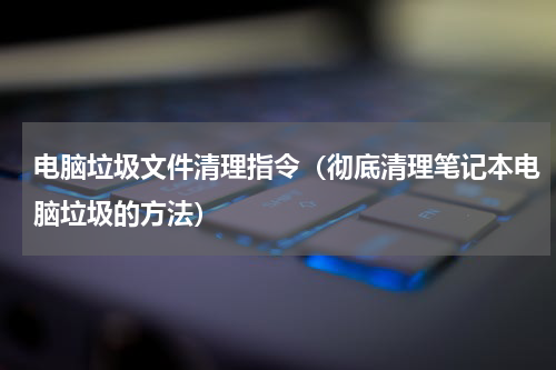 电脑垃圾文件清理指令（彻底清理笔记本电脑垃圾的方法）