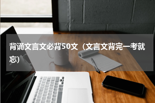 背诵文言文必背50文（文言文背完一考就忘）