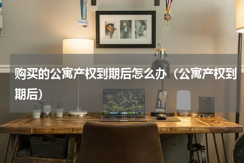 购买的公寓产权到期后怎么办（公寓产权到期后）