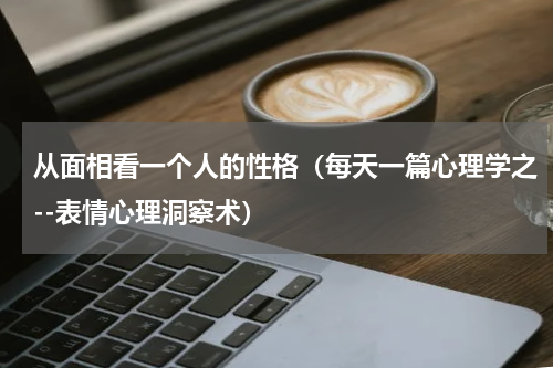 从面相看一个人的性格（每天一篇心理学之--表情心理洞察术）