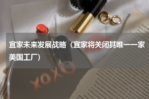 宜家未来发展战略（宜家将关闭其唯一一家美国工厂）