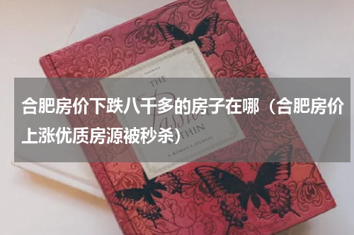 合肥房价下跌八千多的房子在哪（合肥房价上涨优质房源被秒杀）