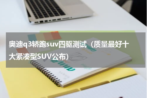 奥迪q3轿跑suv四驱测试（质量最好十大紧凑型SUV公布）