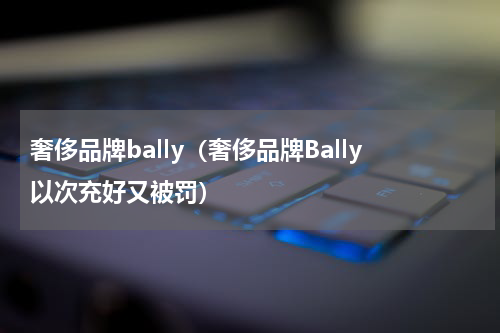 奢侈品牌bally（奢侈品牌Bally以次充好又被罚）