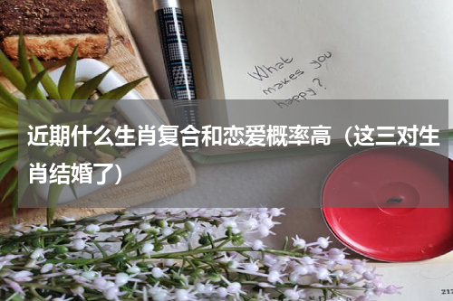 近期什么生肖复合和恋爱概率高（这三对生肖结婚了）