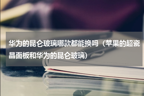 华为的昆仑玻璃哪款都能换吗（苹果的超瓷晶面板和华为的昆仑玻璃）