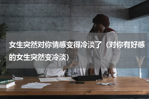 女生突然对你情感变得冷淡了（对你有好感的女生突然变冷淡）