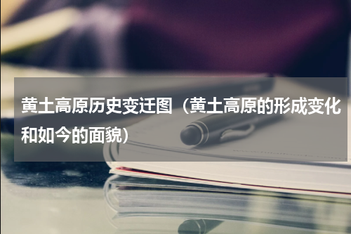 黄土高原历史变迁图（黄土高原的形成变化和如今的面貌）
