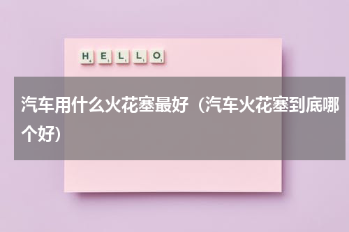 汽车用什么火花塞最好（汽车火花塞到底哪个好）