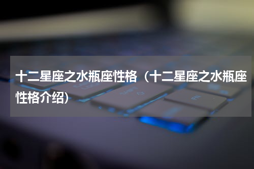 十二星座之水瓶座性格（十二星座之水瓶座性格介绍）