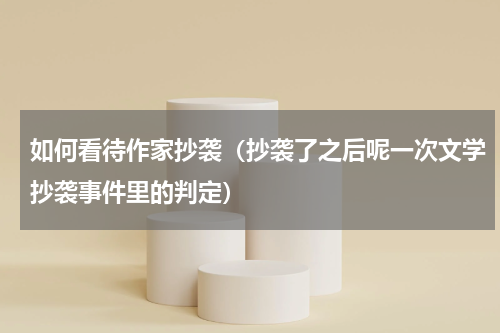 如何看待作家抄袭（抄袭了之后呢一次文学抄袭事件里的判定）
