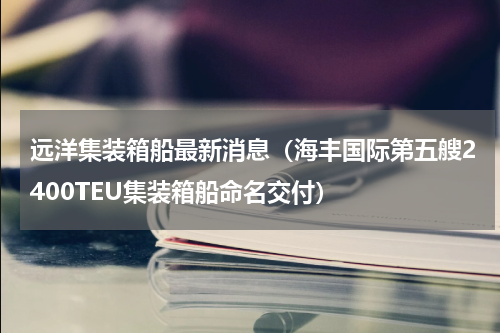 远洋集装箱船最新消息（海丰国际第五艘2400TEU集装箱船命名交付）