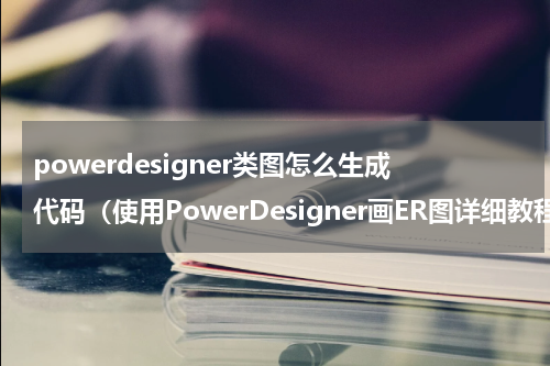 powerdesigner类图怎么生成代码（使用PowerDesigner画ER图详细教程）
