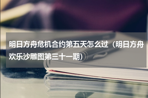 明日方舟危机合约第五天怎么过（明日方舟欢乐沙雕图第三十一期）
