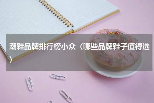 潮鞋品牌排行榜小众（哪些品牌鞋子值得选）