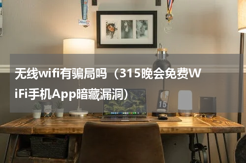 无线wifi有骗局吗（315晚会免费WiFi手机App暗藏漏洞）