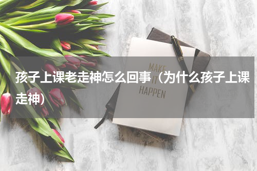 孩子上课老走神怎么回事（为什么孩子上课走神）