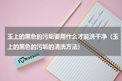 玉上的黑色的污垢要用什么才能洗干净（玉上的黑色的污垢的清洗方法）