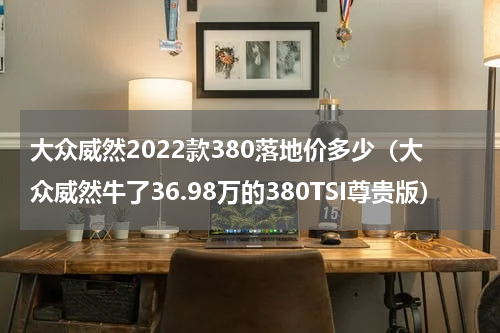 大众威然2022款380落地价多少（大众威然牛了36.98万的380TSI尊贵版）