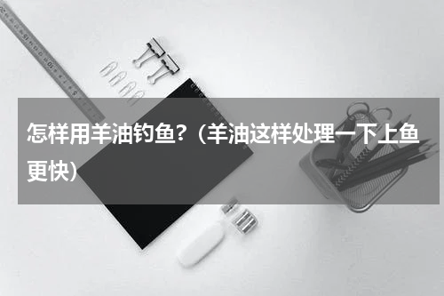怎样用羊油钓鱼?（羊油这样处理一下上鱼更快）