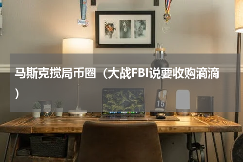 马斯克搅局币圈（大战FBI说要收购滴滴）
