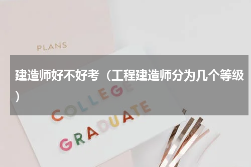建造师好不好考（工程建造师分为几个等级）