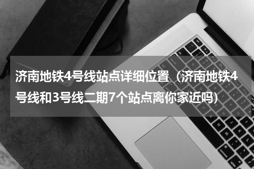 济南地铁4号线站点详细位置（济南地铁4号线和3号线二期7个站点离你家近吗）