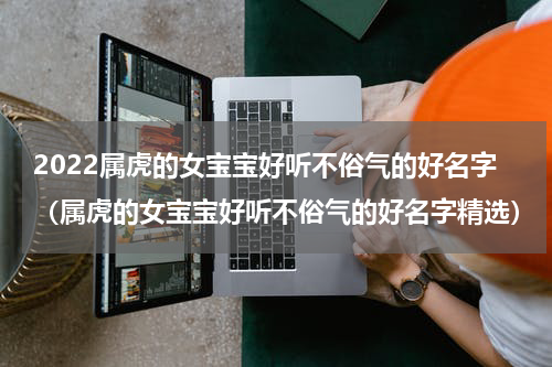 2022属虎的女宝宝好听不俗气的好名字（属虎的女宝宝好听不俗气的好名字精选）