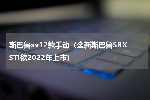 斯巴鲁xv12款手动（全新斯巴鲁SRXSTI欲2022年上市）