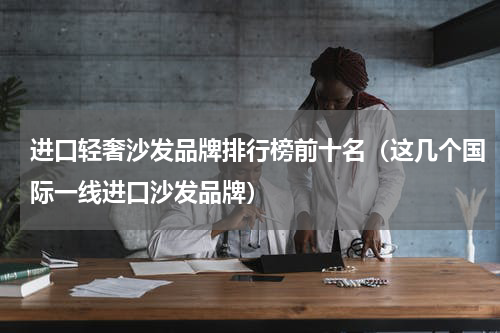 进口轻奢沙发品牌排行榜前十名（这几个国际一线进口沙发品牌）
