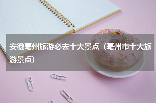 安徽亳州旅游必去十大景点（亳州市十大旅游景点）