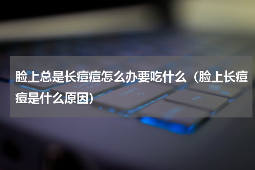脸上总是长痘痘怎么办要吃什么（脸上长痘痘是什么原因）