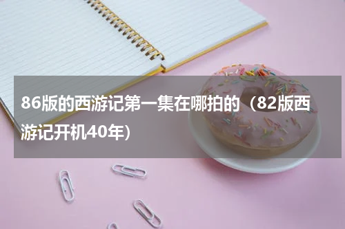 86版的西游记第一集在哪拍的（82版西游记开机40年）