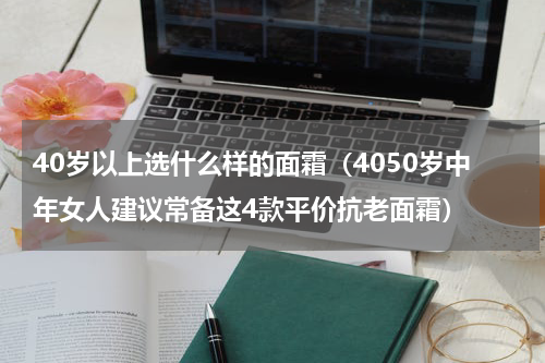 40岁以上选什么样的面霜（4050岁中年女人建议常备这4款平价抗老面霜）