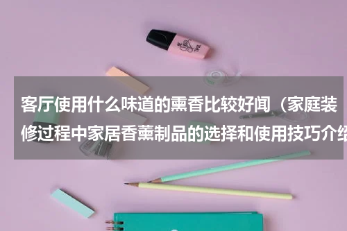 客厅使用什么味道的熏香比较好闻（家庭装修过程中家居香薰制品的选择和使用技巧介绍）