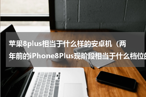 苹果8plus相当于什么样的安卓机（两年前的iPhone8Plus现阶段相当于什么档位的安卓手机）