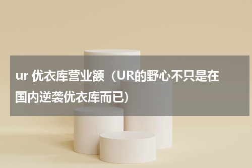 ur 优衣库营业额（UR的野心不只是在国内逆袭优衣库而已）
