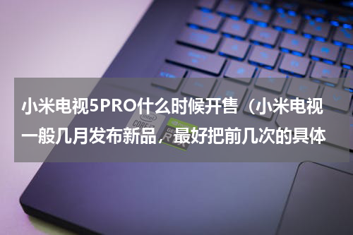 小米电视5PRO什么时候开售（小米电视一般几月发布新品，最好把前几次的具体