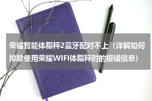 荣耀智能体脂秤2蓝牙配对不上（详解如何排除使用荣耀WIFI体脂秤时的报错信息）
