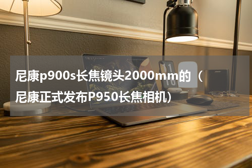 尼康p900s长焦镜头2000mm的（尼康正式发布P950长焦相机）