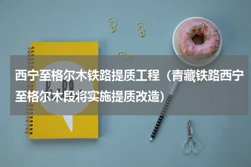 西宁至格尔木铁路提质工程（青藏铁路西宁至格尔木段将实施提质改造）