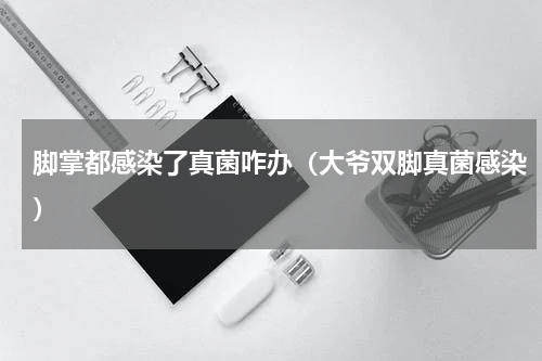 脚掌都感染了真菌咋办（大爷双脚真菌感染）