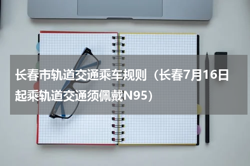 长春市轨道交通乘车规则（长春7月16日起乘轨道交通须佩戴N95）