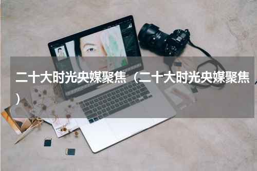 二十大时光央媒聚焦（二十大时光央媒聚焦）