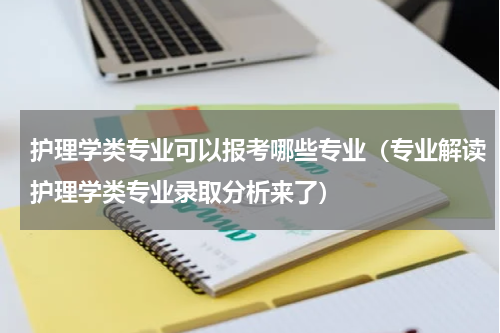 护理学类专业可以报考哪些专业（专业解读护理学类专业录取分析来了）