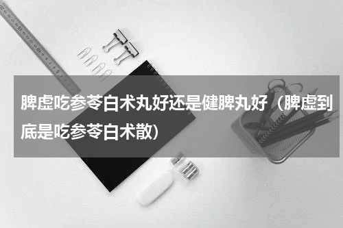 脾虚吃参苓白术丸好还是健脾丸好（脾虚到底是吃参苓白术散）